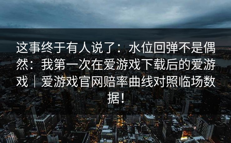 这事终于有人说了：水位回弹不是偶然：我第一次在爱游戏下载后的爱游戏｜爱游戏官网赔率曲线对照临场数据！